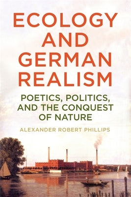 Ecology and German Realism: Poetics, Politics, and the Conquest of Nature by Phillips, Alexander Robert