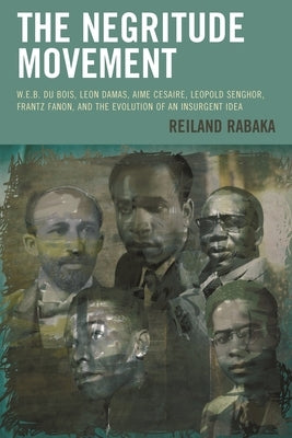 The Negritude Movement: W.E.B. Du Bois, Leon Damas, Aime Cesaire, Leopold Senghor, Frantz Fanon, and the Evolution of an Insurgent Idea by Rabaka, Reiland