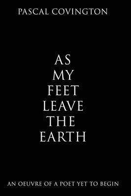 As My Feet Leave the Earth: An Oeuvre of a Poet Yet to Begin by Covington, Pascal
