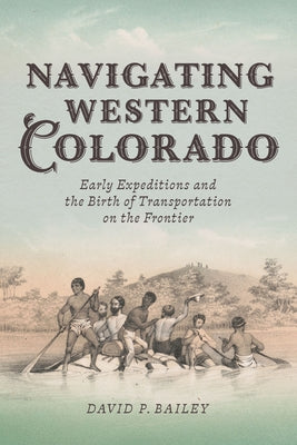 Navigating Western Colorado: Early Expeditions and the Birth of Transportation on the Frontier by Bailey, David P.