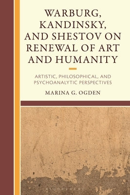 Warburg, Kandinsky, and Shestov on Renewal of Art and Humanity: Artistic, Philosophical, and Psychoanalytic Perspectives by Ogden, Marina G.