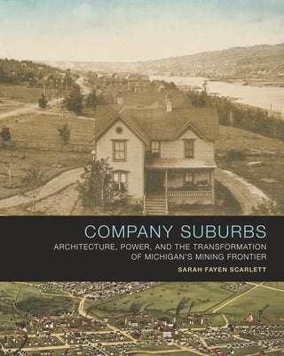 Company Suburbs: Architecture, Power, and the Transformation of Michigan's Mining Frontier by Scarlett, Sarah Fayen
