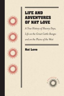 Life and Adventures of Nat Love, Better Known in the Cattle Country as Deadwood Dick, by Himself: A True History of Slavery Days, Life on the Great Ca by Love, Nat
