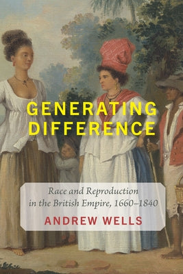 Generating Difference: Race and Reproduction in the British Empire, 1660-1840 by Wells, Andrew