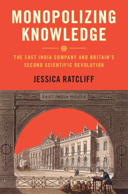 Monopolizing Knowledge: The East India Company and Britain's Second Scientific Revolution by Ratcliff, Jessica