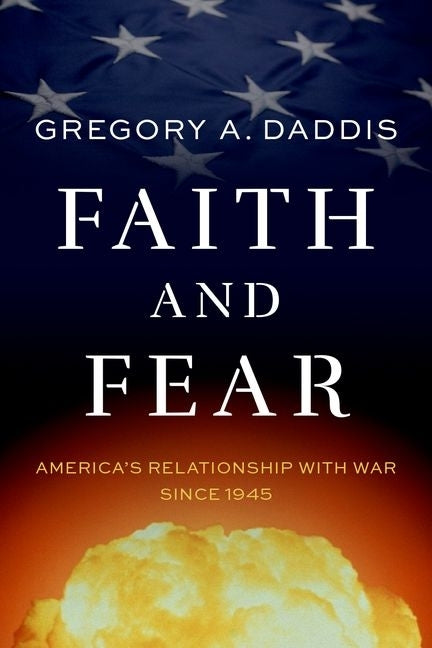 Faith and Fear: America's Relationship with War Since 1945 by Daddis, Gregory A.