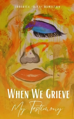 When We Grieve --- My Testimony by Hamilton, Jurikiea Reca