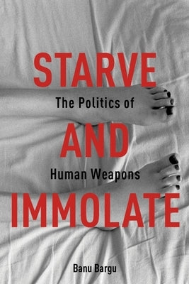 Starve and Immolate: The Politics of Human Weapons by Bargu, Banu