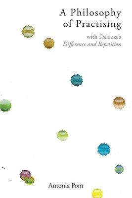 A Philosophy of Practising: With Deleuze's Difference and Repetition by Pont, Antonia