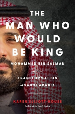 The Man Who Would Be King: Mohammed Bin Salman and the Transformation of Saudi Arabia by House, Karen Elliott
