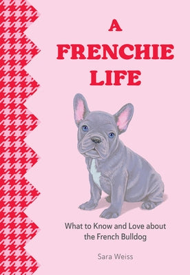 A Frenchie Life: What to Know and Love about the French Bulldog by Weiss, Sara