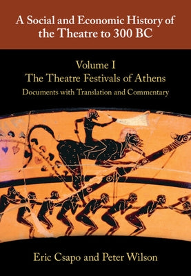 A Social and Economic History of the Theatre to 300 Bc: Volume 1, the Theatre Festivals of Athens: Documents with Translation and Commentary by Csapo, Eric