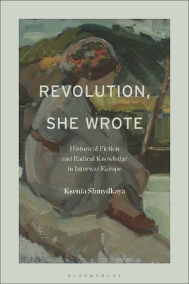 Revolution, She Wrote: Historical Fiction and Radical Knowledge in Interwar Europe by Shmydkaya, Ksenia
