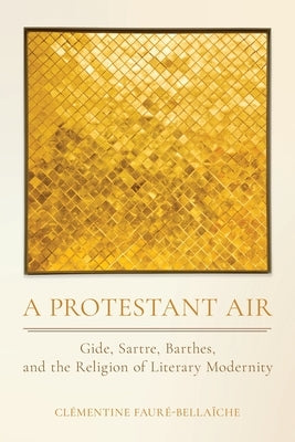 A Protestant Air: Gide, Sartre, Barthes, and the Religion of Literary Modernity by Fauré-Bellaïche, Clémentine