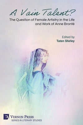A Vain Talent? The Question of Female Artistry in the Life and Work of Anne Brontë by Shirley, Taten