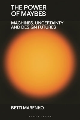 The Power of Maybes: Machines, Uncertainty and Design Futures by Marenko, Betti