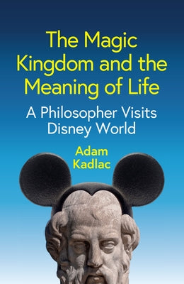The Magic Kingdom and the Meaning of Life: A Philosopher Visits Disney World by Kadlac, Adam