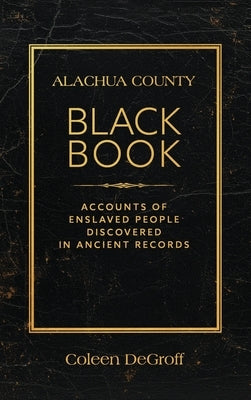 Alachua County Black Book: Accounts of Enslaved People Discovered in Ancient Records by DeGroff, Coleen