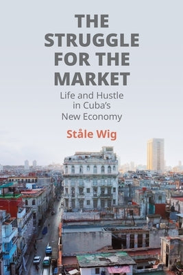 The Struggle for the Market: Life and Hustle in Cuba's New Economy by Wig, Ståle