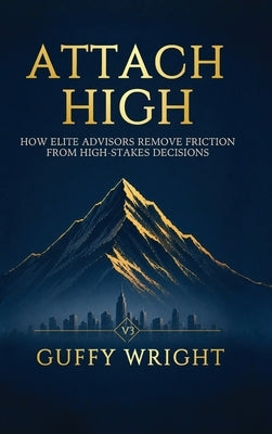 Attach High: How Elite Advisors Remove Friction from High-Stakes Decisions by Wright, Guffy