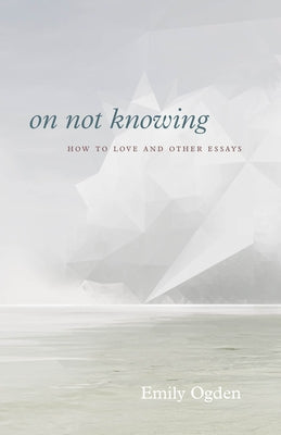 On Not Knowing: How to Love and Other Essays by Ogden, Emily