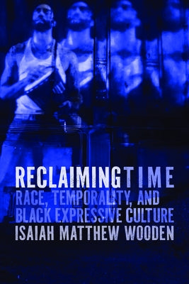 Reclaiming Time: Race, Temporality, and Black Expressive Culture by Wooden, Isaiah Matthew