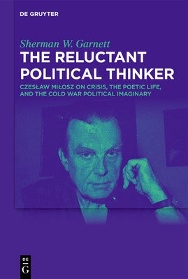 The Reluctant Political Thinker: Czeslaw Milosz on Crisis, the Poetic Life, and the Cold War Political Imaginary by Garnett, Sherman W.