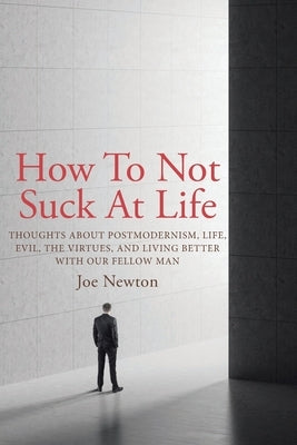 How To Not Suck At Life: Thoughts about Postmodernism, Life, Evil, the Virtues, and Living Better with Our Fellow Man by Newton, Joe