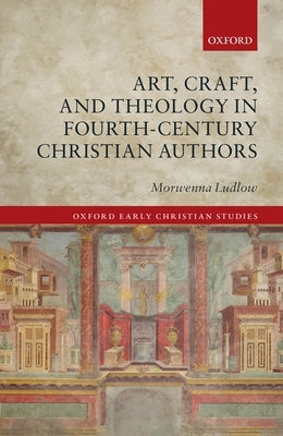 Art, Craft, and Theology in Fourth-Century Christian Authors by Ludlow, Morwenna