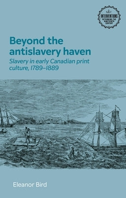 Beyond the Antislavery Haven: Slavery in Early Canadian Print Culture, 1789-1889 by Bird, Ellie