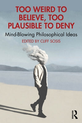 Too Weird to Believe, Too Plausible to Deny: Mind-Blowing Philosophical Ideas by Sosis, Cliff