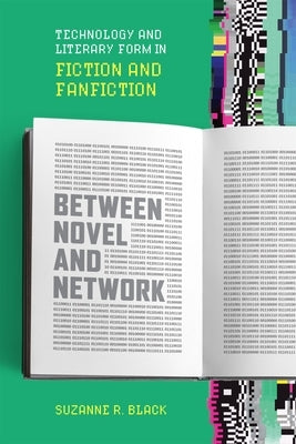 Between Novel and Network: Technology and Literary Form in Fiction and Fanfiction by Black, Suzanne R.