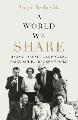 A World We Share: Hannah Arendt and the Power of Friendship in a Broken World by Berkowitz, Roger