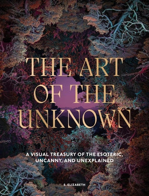 The Art of the Unknown: A Visual Treasury of the Esoteric, Uncanny and Unexplained by Elizabeth, S.