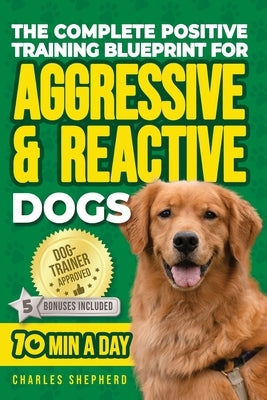 The Complete Positive Training Blueprint For Aggressive & Reactive Dogs: Step-by-Step Guide to Calm Your Anxious Dog, Manage Triggers, and Build Confi by Shepherd, Charles