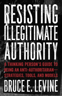 Resisting Illegitimate Authority: A Thinking Person's Guide to Being an Anti-Authoritarian--Strategies, Tools, and Models by Levine, Bruce E.