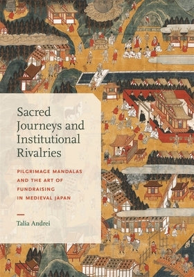Sacred Journeys and Institutional Rivalries: Pilgrimage Mandalas and the Art of Fundraising in Medieval Japan by Andrei, Talia
