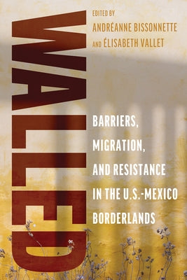Walled: Barriers, Migration, and Resistance in the U.S.-Mexico Borderlands by Bissonnette, Andr?anne