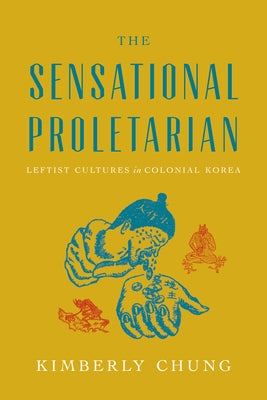 The Sensational Proletarian: Leftist Cultures in Colonial Korea by Chung, Kimberly