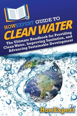 HowExpert Guide to Clean Water: The Ultimate Handbook for Providing Clean Water, Improving Sanitation, and Advancing Sustainable Development by Howexpert
