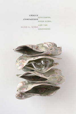 Unruly Comparison: Queerness, Hong Kong, and the Sinophone by Wong, Alvin K.