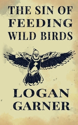 The Sin of Feeding Wild Birds by Garner, Logan
