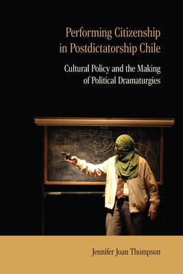 Performing Citizenship in Postdictatorship Chile: Cultural Policy and the Making of Political Dramaturgies by Thompson, Jennifer Joan