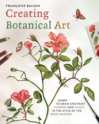 Creating Botanical Art: Learn to Draw and Paint Flowers and Plants in the Style of the Great Masters by Balsan, Francoise