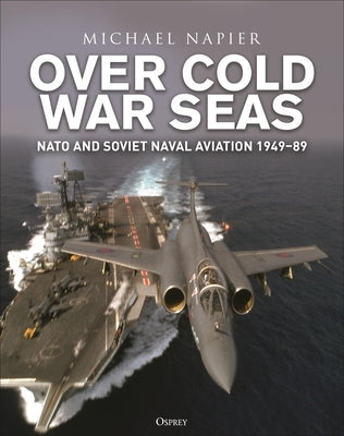 Over Cold War Seas: NATO and Soviet Naval Aviation, 1949-89 by Napier, Michael