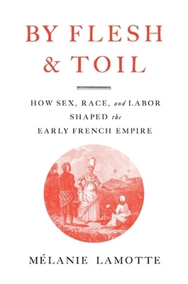 By Flesh and Toil: How Sex, Race, and Labor Shaped the Early French Empire by Lamotte, Mélanie
