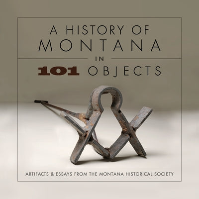 A History of Montana in 101 Objects: Artifacts & Essays from the Montana Historical Society by Montana Historical Society