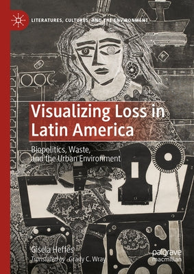 Visualizing Loss in Latin America: Biopolitics, Waste, and the Urban Environment by Heffes, Gisela