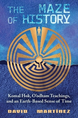 The Maze of History: Komal Hok, O'Odham Teachings, and an Earth-Based Sense of Time by Martínez, David