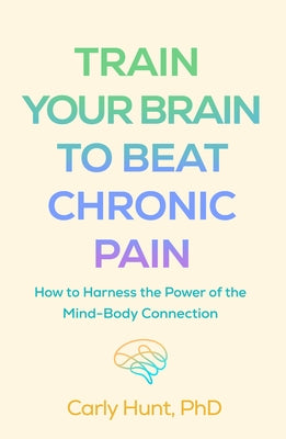 Train Your Brain to Beat Chronic Pain: How to Harness the Power of the Mind-Body Connection by Hunt, Carly